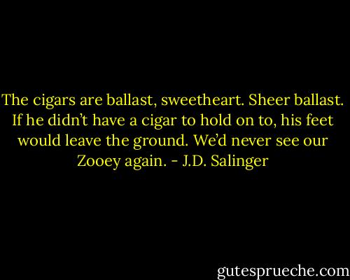 The cigars are ballast, sweetheart. Sheer ballast. If he didn’t have a cigar to hold on to, his feet would leave the ground. We’d never see our Zooey again. - J.D. Salinger