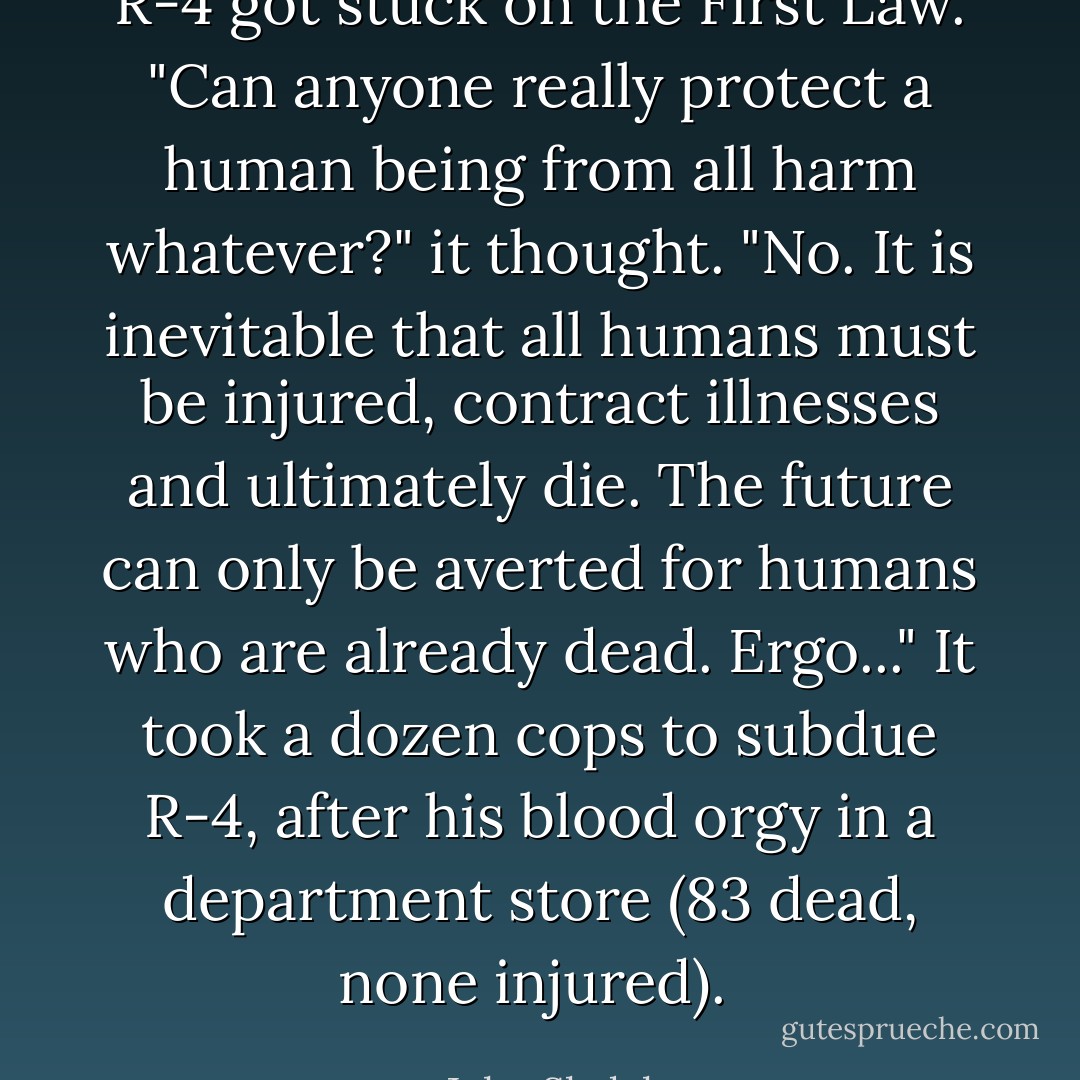 R-4 got stuck on the First Law. "Can anyone really protect a human being from all harm whatever?" it thought. "No. It is inevitable that all humans must be injured, contract illnesses and ultimately die. The future can only be averted for humans who are already dead. <i>Ergo</i>..." It took a dozen cops to subdue R-4, after his blood orgy in a department store (83 dead, none injured).  - John Sladek