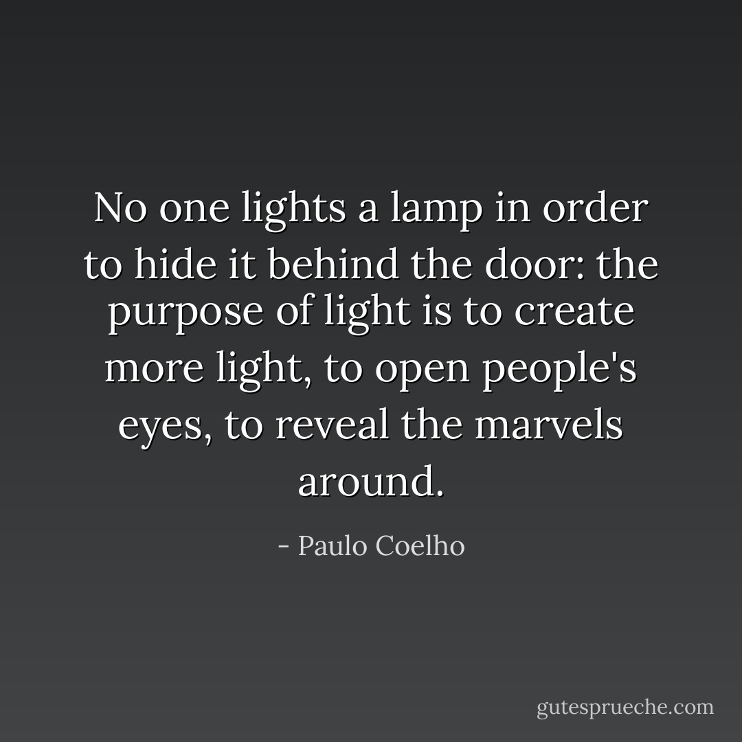 No one lights a lamp in order to hide it behind the door: the purpose of light is to create more light, to open people's eyes, to reveal the marvels around. - Paulo Coelho