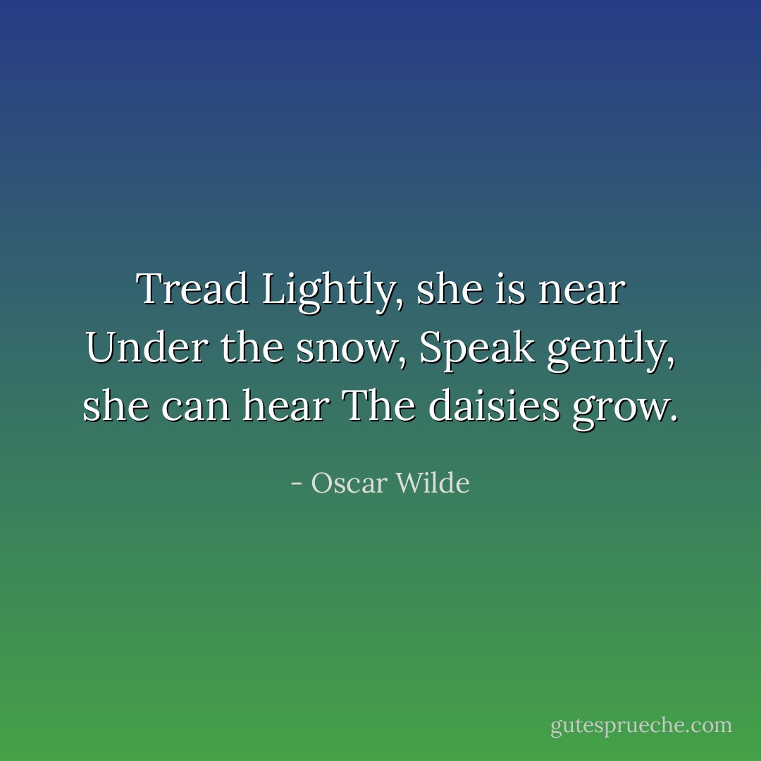 Tread Lightly, she is near<br />Under the snow,<br />Speak gently, she can hear<br />The daisies grow. - Oscar Wilde