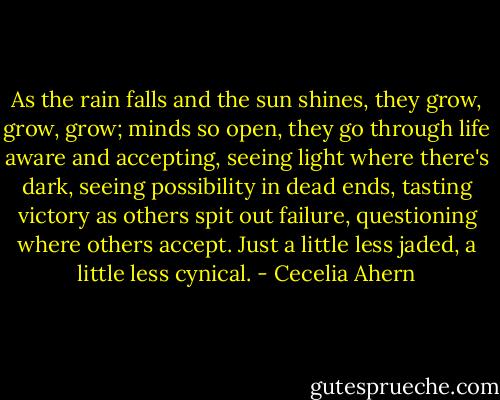 As the rain falls and the sun shines, they grow, grow, grow; minds so open, they go through life aware and accepting, seeing light where there's dark, seeing possibility in dead ends, tasting victory as others spit out failure, questioning where others accept. Just a little less jaded, a little less cynical. - Cecelia Ahern
