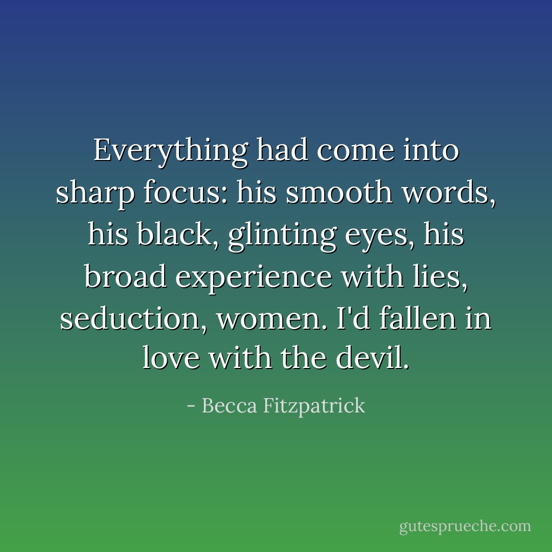 Everything had come into sharp focus: his smooth words, his black, glinting eyes, his broad experience with lies, seduction, women. I'd fallen in love with the devil. - Becca Fitzpatrick