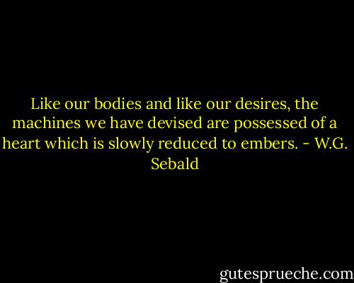 Like our bodies and like our desires, the machines we have devised are possessed of a heart which is slowly reduced to embers. - W.G. Sebald