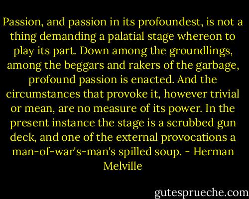 Passion, and passion in its profoundest, is not a thing demanding a palatial stage whereon to play its part. Down among the groundlings, among the beggars and rakers of the garbage, profound passion is enacted. And the circumstances that provoke it, however trivial or mean, are no measure of its power. In the present instance the stage is a scrubbed gun deck, and one of the external provocations a man-of-war's-man's spilled soup. - Herman Melville