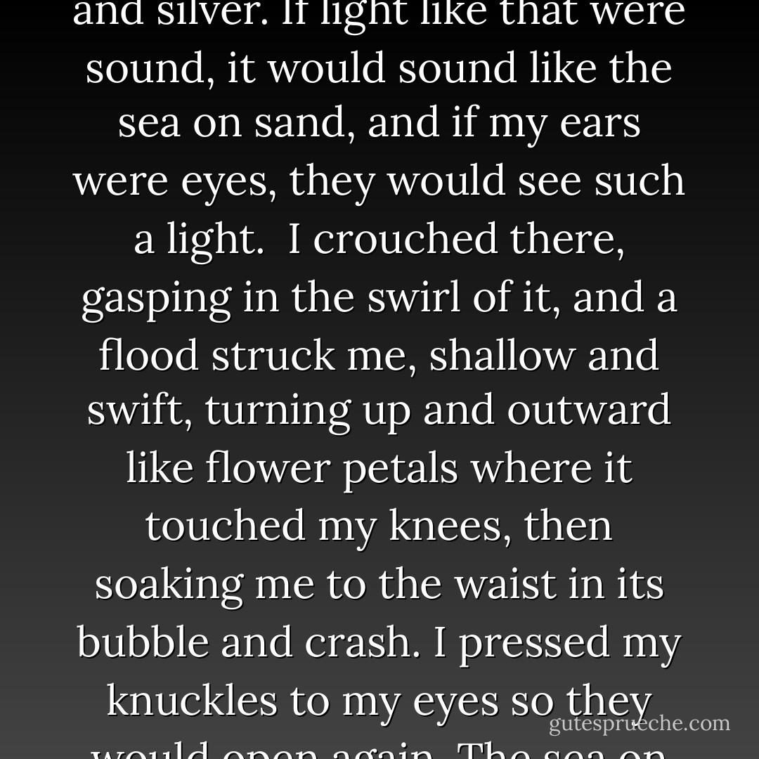 There was such a rush about me: wing, and tangled spray, and colors upon colors and shades of colors that were not colors at all but shifts of white and silver. If light like that were sound, it would sound like the sea on sand, and if my ears were eyes, they would see such a light.<br /><br />I crouched there, gasping in the swirl of it, and a flood struck me, shallow and swift, turning up and outward like flower petals where it touched my knees, then soaking me to the waist in its bubble and crash. I pressed my knuckles to my eyes so they would open again. The sea on my lips with the taste of tears and the whole white night shouted and wept aloud. - Theodore Sturgeon