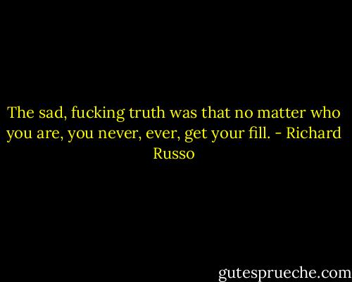 The sad, fucking truth was that no matter who you are, you never, ever, get your fill. - Richard Russo