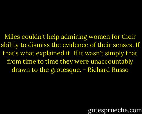 Miles couldn't help admiring women for their ability to dismiss the evidence of their senses. If that's what explained it. If it wasn't simply that from time to time they were unaccountably drawn to the grotesque. - Richard Russo