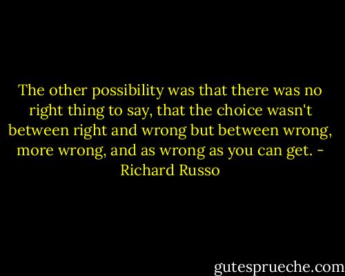The other possibility was that there was no right thing to say, that the choice wasn't between right and wrong but between wrong, more wrong, and as wrong as you can get. - Richard Russo