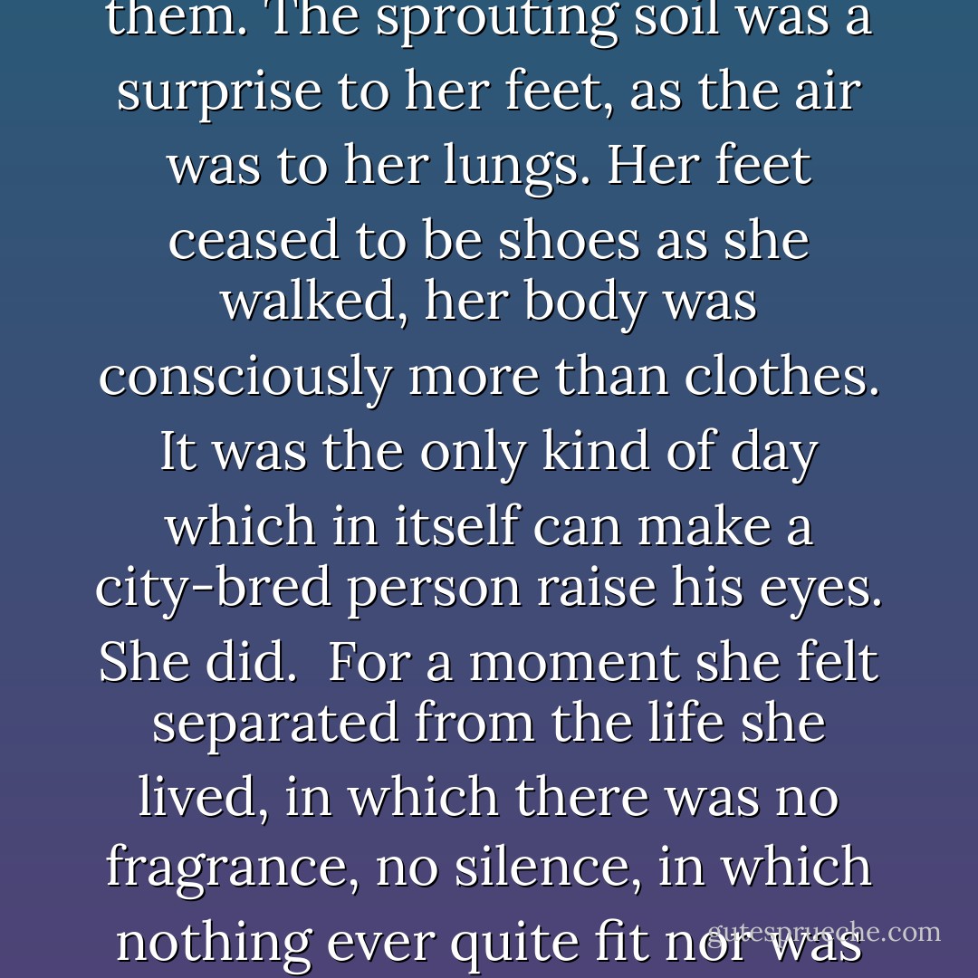 She was perhaps seventeen when it happened. She was in Central Park, in New York. It was too warm for such an early spring day, and the hammered brown slopes had a dusting of green of precisely the consistency of that morning's hoarfrost on the rocks. But the frost was gone and the grass was brave and tempted some hundreds of pairs of feet from the asphalt and concrete to tread on it.<br /><br />Hers were among them. The sprouting soil was a surprise to her feet, as the air was to her lungs. Her feet ceased to be shoes as she walked, her body was consciously more than clothes. It was the only kind of day which in itself can make a city-bred person raise his eyes. She did.<br /><br />For a moment she felt separated from the life she lived, in which there was no fragrance, no silence, in which nothing ever quite fit nor was quite filled. In that moment the ordered disapproval of the buildings around the pallid park could not reach her; for two, three clean breaths it no longer mattered that the whole wide world really belongs to images projected on a screen; to gently groomed goddesses in these steel-and-glass towers; that it belonged, in short, always, always to someone else. - Theodore Sturgeon