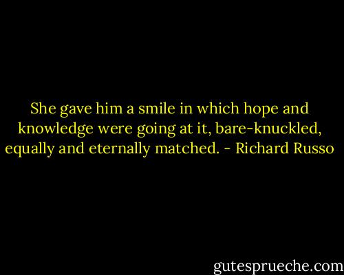 She gave him a smile in which hope and knowledge were going at it, bare-knuckled, equally and eternally matched. - Richard Russo
