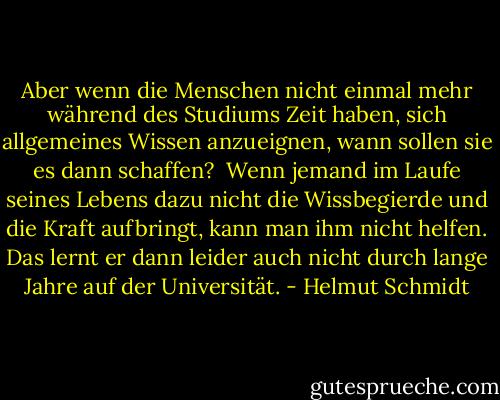 Aber wenn die Menschen nicht einmal mehr während des Studiums Zeit haben, sich allgemeines Wissen anzueignen, wann sollen sie es dann schaffen?<br /><br />Wenn jemand im Laufe seines Lebens dazu nicht die Wissbegierde und die Kraft aufbringt, kann man ihm nicht helfen. Das lernt er dann leider auch nicht durch lange Jahre auf der Universität. - Helmut Schmidt