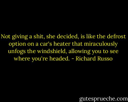 Not giving a shit, she decided, is like the defrost option on a car's heater that miraculously unfogs the windshield, allowing you to see where you're headed. - Richard Russo