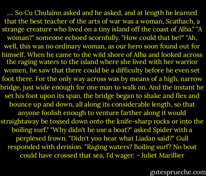 .... So Cu Chulainn asked and he asked, and at length he learned that the best teacher of the arts of war was a woman, Scathach, a strange creature who lived on a tiny island off the coast of Alba."<br />"A woman?" someone echoed scornfully. "How could that be?"<br />"Ah, well, this was no ordinary woman, as our hero soon found out for himself. When he came to the wild shore of Alba and looked across the raging waters to the island where she lived with her warrior women, he saw that there could be a difficulty before he even set foot there. For the only way across was by means of a high, narrow bridge, just wide enough for one man to walk on. And the instant he set his foot upon its span, the bridge began to shake and flex and bounce up and down, all along its considerable length, so that anyone foolish enough to venture farther along it would straightaway be tossed down onto the knife-sharp rocks or into the boiling surf."<br />"Why didn't he use a boat?" asked Spider with a perplexed frown.<br />"Didn't you hear what Liadan said?" Gull responded with derision. "Raging waters? Boiling surf? No boat could have crossed that sea, I'd wager. - Juliet Marillier