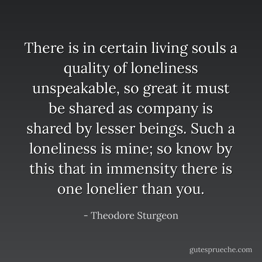 There is in certain living souls a quality of loneliness unspeakable, so great it must be shared as company is shared by lesser beings. Such a loneliness is mine; so know by this that in immensity there is one lonelier than you. - Theodore Sturgeon