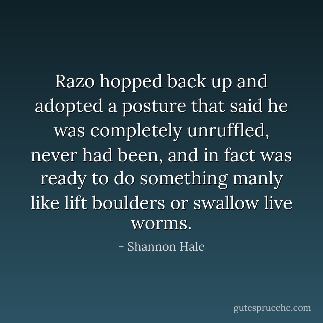Razo hopped back up and adopted a posture that said he was completely unruffled, never had been, and in fact was ready to do something manly like lift boulders or swallow live worms. - Shannon Hale