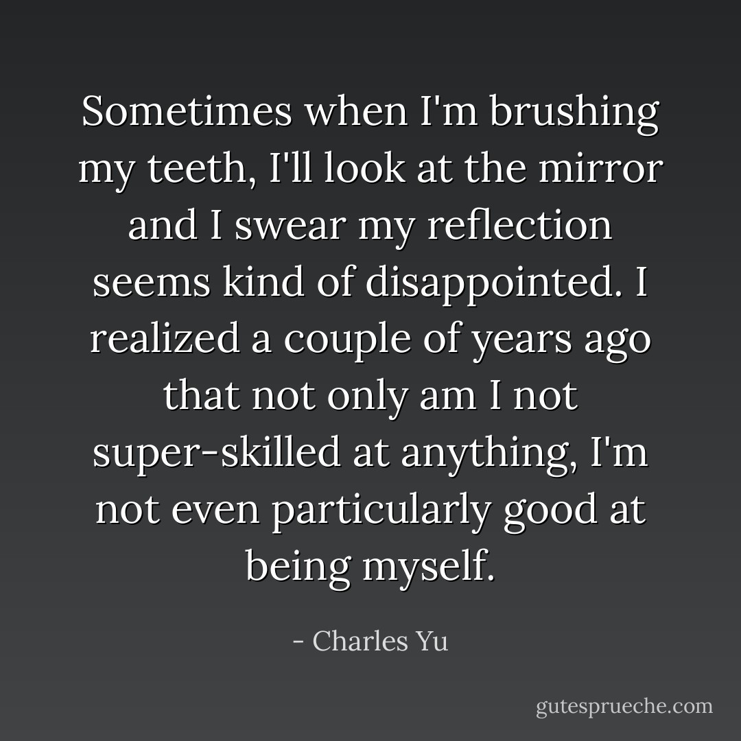 Sometimes when I'm brushing my teeth, I'll look at the mirror and I swear my reflection seems kind of disappointed. I realized a couple of years ago that not only am I not super-skilled at anything, I'm not even particularly good at being myself. - Charles Yu