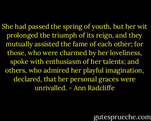 She had passed the spring of youth, but her wit prolonged the triumph of its reign, and they mutually assisted the fame of each other; for those, who were charmed by her loveliness, spoke with enthusiasm of her talents; and others, who admired her playful imagination, declared, that her personal graces were unrivalled. - Ann Radcliffe