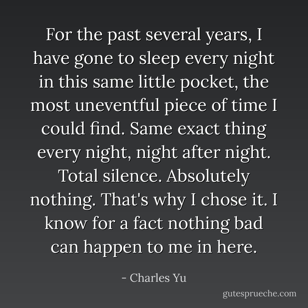 For the past several years, I have gone to sleep every night in this same little pocket, the most uneventful piece of time I could find. Same exact thing every night, night after night. Total silence. Absolutely nothing. That's why I chose it. I know for a fact nothing bad can happen to me in here. - Charles Yu