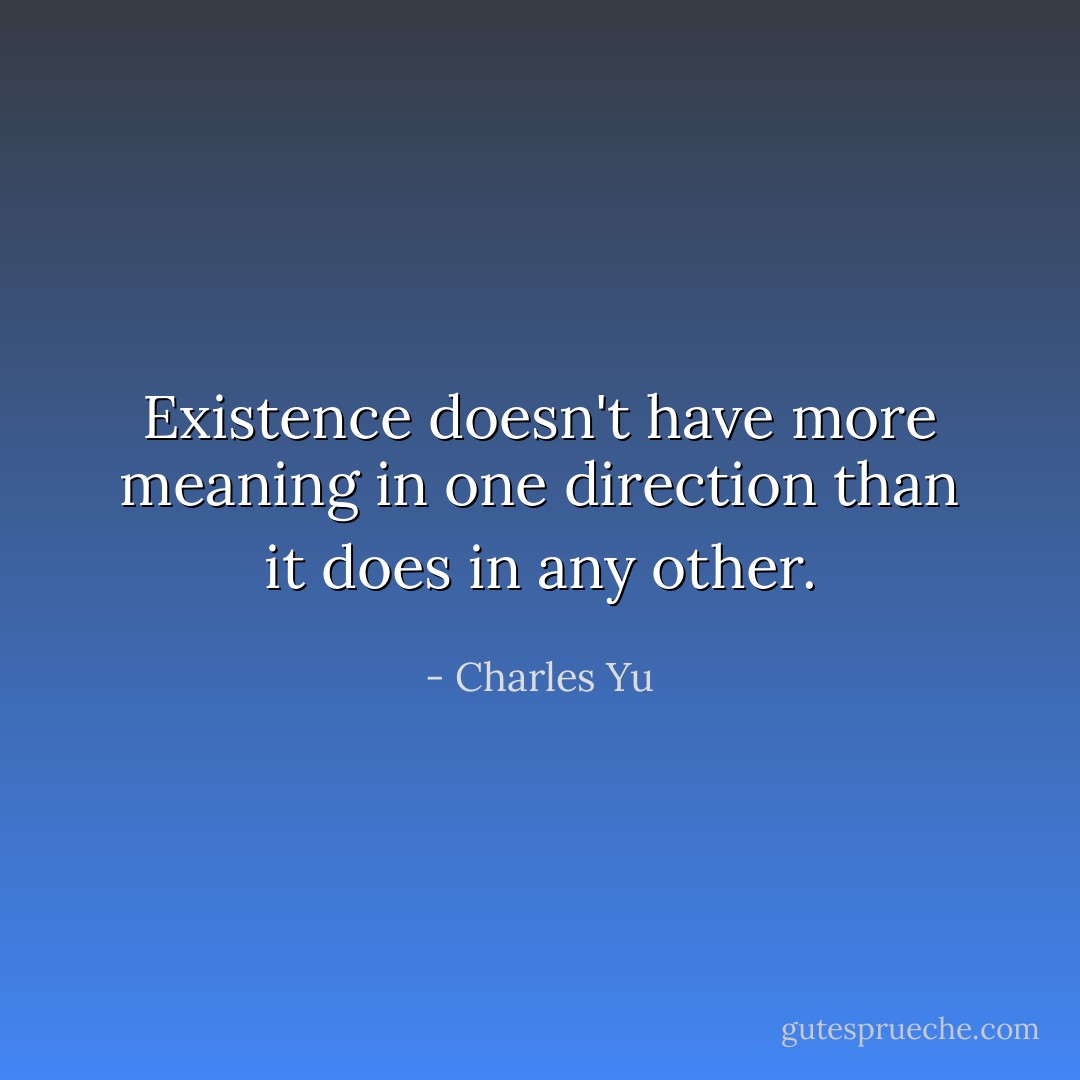 Existence doesn't have more meaning in one direction than it does in any other. - Charles Yu