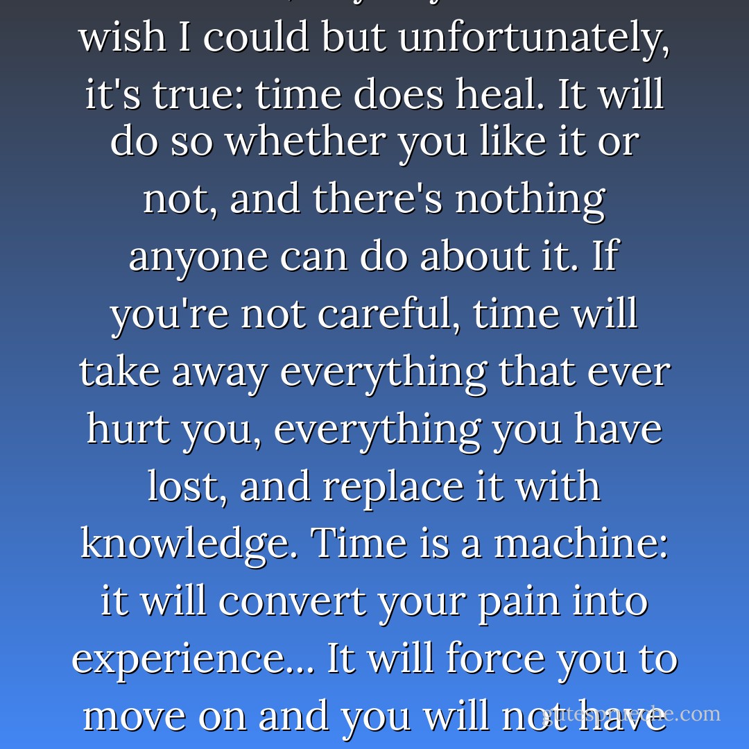 I don't miss him anymore. Most of the time, anyway. I want to. I wish I could but unfortunately, it's true: time does heal. It will do so whether you like it or not, and there's nothing anyone can do about it. If you're not careful, time will take away everything that ever hurt you, everything you have lost, and replace it with knowledge. Time is a machine: it will convert your pain into experience... It will force you to move on and you will not have a choice in the matter. - Charles Yu