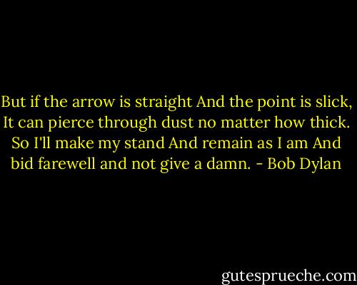 But if the arrow is straight<br />And the point is slick,<br />It can pierce through dust no matter how thick.<br />So I'll make my stand<br />And remain as I am<br />And bid farewell and not give a damn. - Bob Dylan