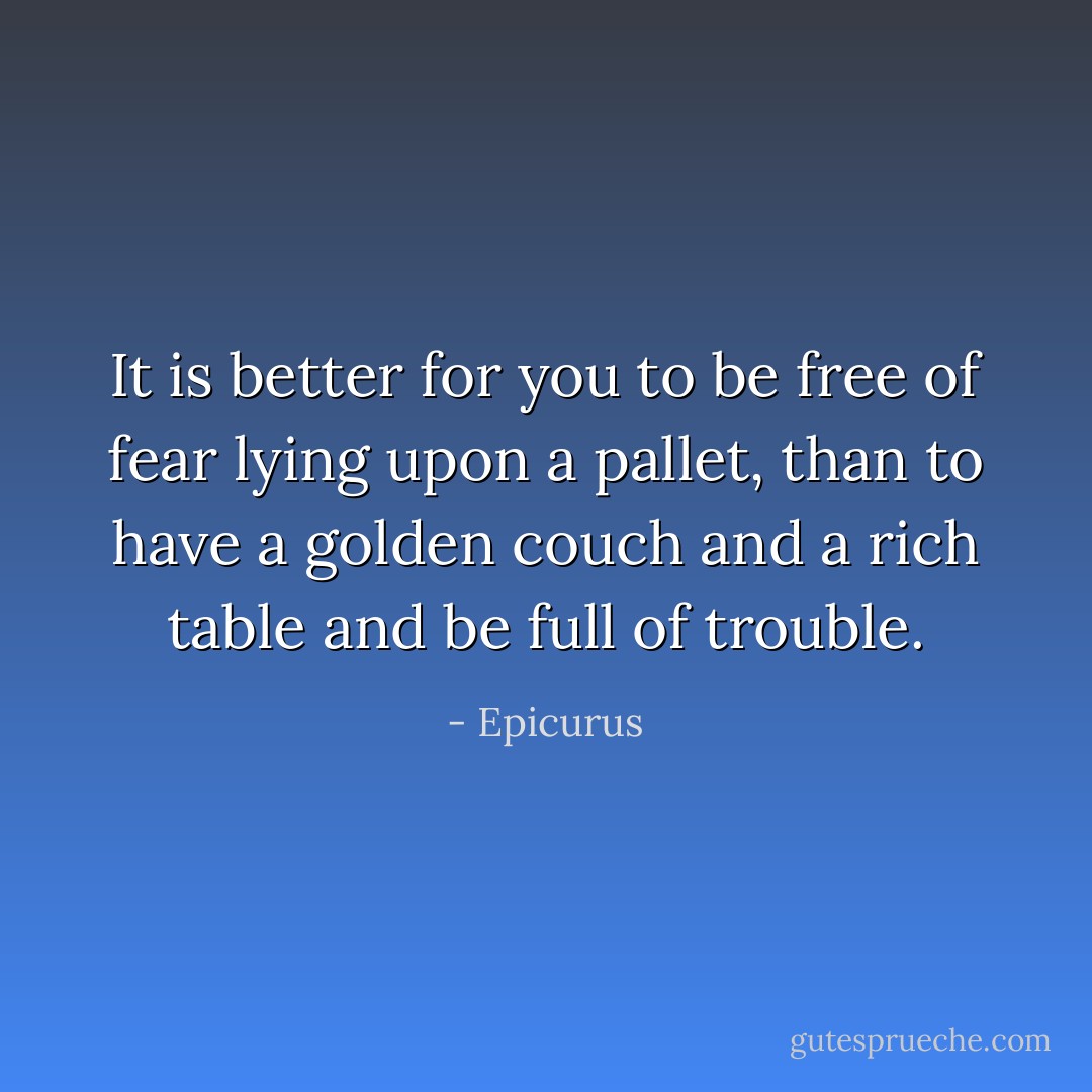 It is better for you to be free of fear lying upon a pallet, than to have a golden couch and a rich table and be full of trouble. - Epicurus
