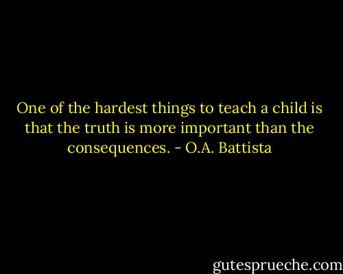 One of the hardest things to teach a child is that the truth is more important than the consequences. - O.A. Battista
