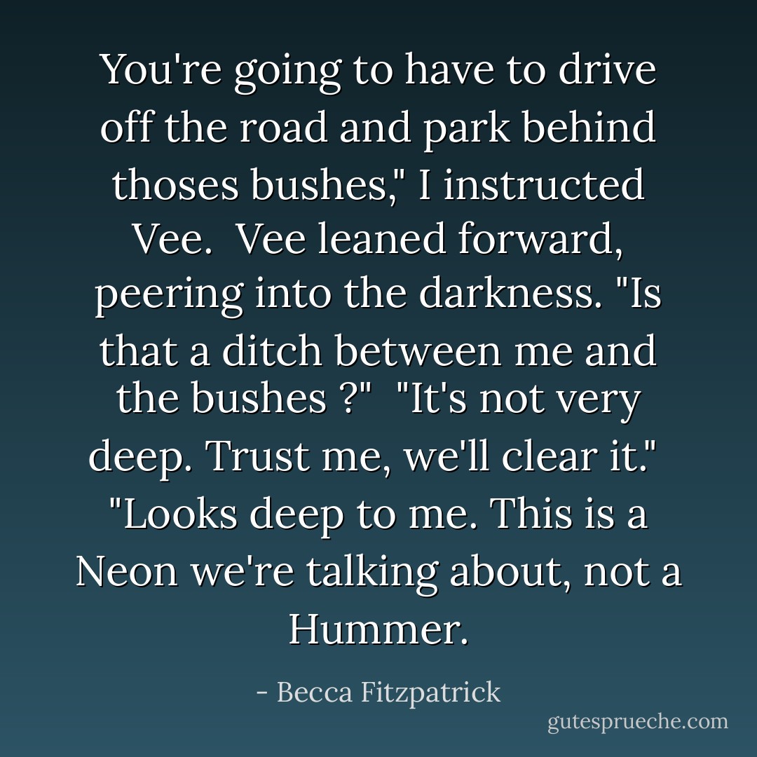 You're going to have to drive off the road and park behind thoses bushes," I instructed Vee.<br /><br />Vee leaned forward, peering into the darkness. "Is that a ditch between me and the bushes ?"<br /><br />"It's not very deep. Trust me, we'll clear it."<br /><br />"Looks deep to me. This is a Neon we're talking about, not a Hummer. - Becca Fitzpatrick