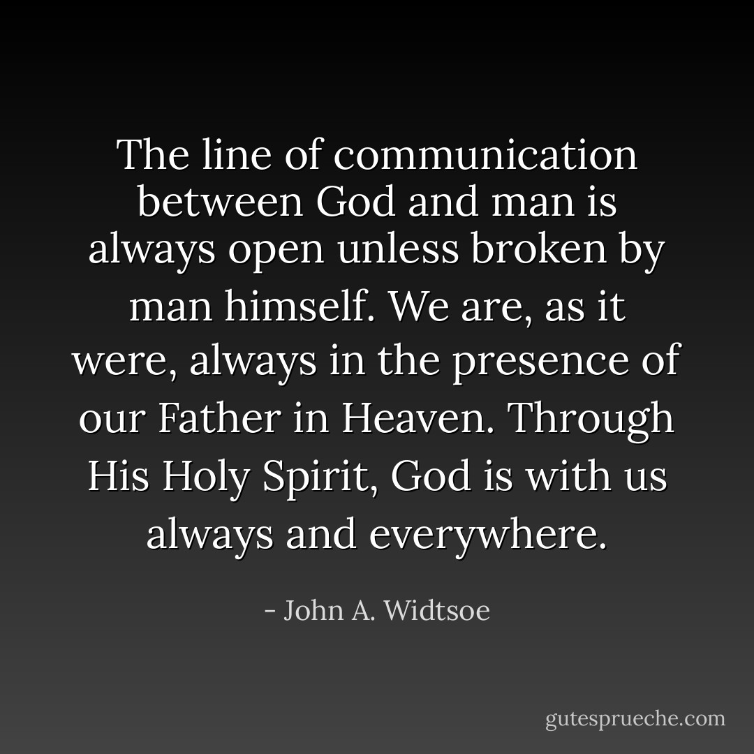 The line of communication between God and man is always open unless broken by man himself. We are, as it were, always in the presence of our Father in Heaven. Through His Holy Spirit, God is with us always and everywhere. - John A. Widtsoe