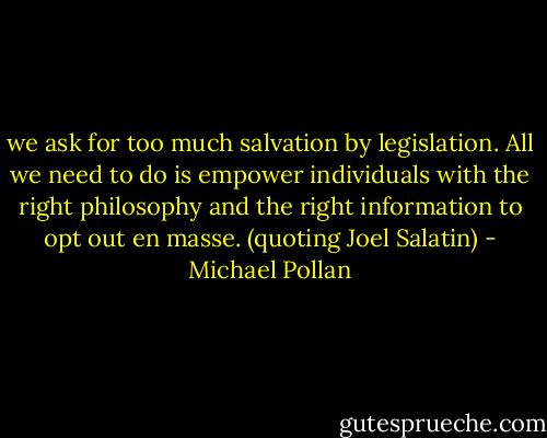 we ask for too much salvation by legislation. All we need to do is empower individuals with the right philosophy and the right information to opt out en masse. (quoting Joel Salatin) - Michael Pollan
