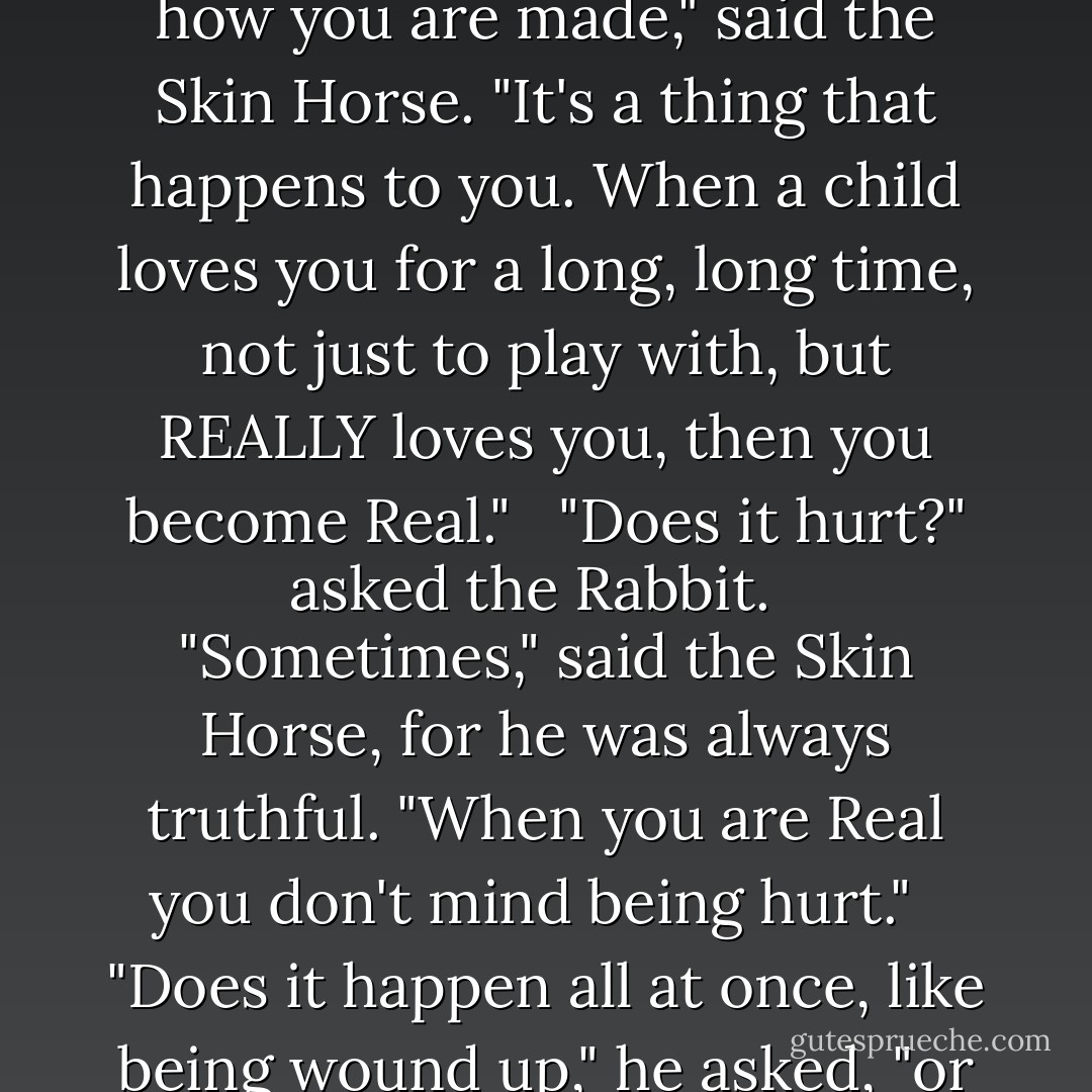 The Skin Horse had lived longer in the nursery than any of the others. He was so old that his brown coat was bald in patches and showed the seams underneath, and most of the hairs in his tail had been pulled out to string bead necklaces. He was wise, for he had seen a long succession of mechanical toys arrive to boast and swagger, and by-and-by break their mainsprings and pass away, and he knew that they were only toys, and would never turn into anything else. For nursery magic is very strange and wonderful, and only those playthings that are old and wise and experienced like the Skin Horse understand all about it. <br /><br />"What is REAL?" asked the Rabbit one day, when they were lying side by side near the nursery fender, before Nana came to tidy the room. "Does it mean having things that buzz inside you and a stick-out handle?" <br /><br />"Real isn't how you are made," said the Skin Horse. "It's a thing that happens to you. When a child loves you for a long, long time, not just to play with, but REALLY loves you, then you become Real." <br /><br />"Does it hurt?" asked the Rabbit. <br /><br />"Sometimes," said the Skin Horse, for he was always truthful. "When you are Real you don't mind being hurt." <br /><br />"Does it happen all at once, like being wound up," he asked, "or bit by bit?" <br /><br />"It doesn't happen all at once," said the Skin Horse. "You become. It takes a long time. That's why it doesn't happen often to people who break easily, or have sharp edges, or who have to be carefully kept. Generally, by the time you are Real, most of your hair has been loved off, and your eyes drop out and you get loose in the joints and very shabby. But these things don't matter at all, because once you are Real you can't be ugly, except to people who don't understand." <br /><br />"I suppose you are real?" said the Rabbit. And then he wished he had not said it, for he thought the Skin Horse might be sensitive. But the Skin Horse only smiled. <br /><br />"The Boy's Uncle made me Real," he said. "That was a great many years ago; but once you are Real you can't become unreal again. It lasts for always. - Margery Williams Bianco