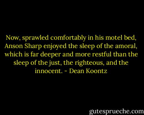Now, sprawled comfortably in his motel bed, Anson Sharp enjoyed the sleep of the amoral, which is far deeper and more restful than the sleep of the just, the righteous, and the innocent. - Dean Koontz