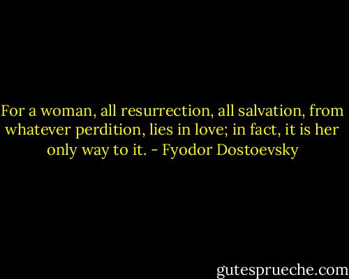 For a woman, all resurrection, all salvation, from whatever perdition, lies in love; in fact, it is her only way to it. - Fyodor Dostoevsky