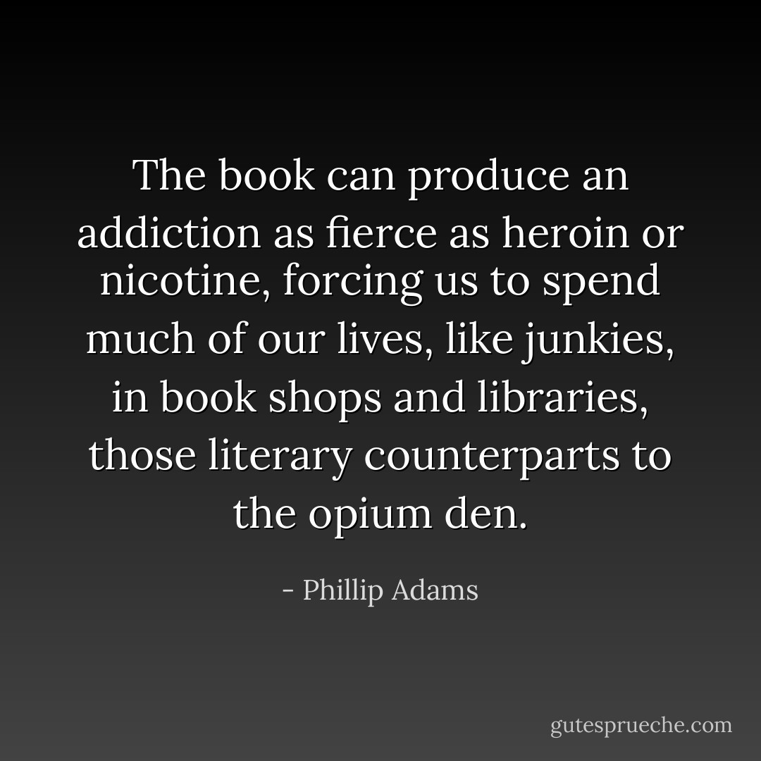 The book can produce an addiction as fierce as heroin or nicotine, forcing us to spend much of our lives, like junkies, in book shops and libraries, those literary counterparts to the opium den. - Phillip Adams