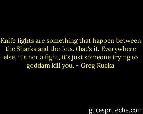 Knife fights are something that happen between the Sharks and the Jets, that's it. Everywhere else, it's not a fight, it's just someone trying to goddam kill you. - Greg Rucka