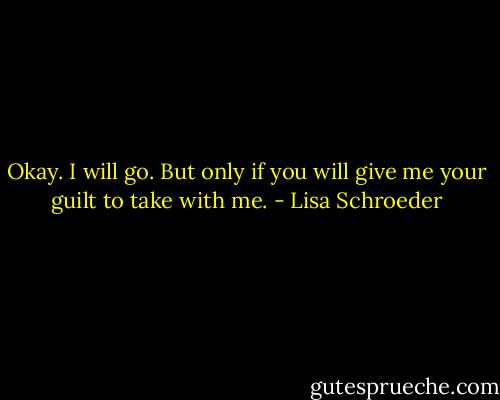 Okay.<br />I will go.<br />But only if<br />you will give me<br />your guilt<br />to take<br />with me. - Lisa Schroeder