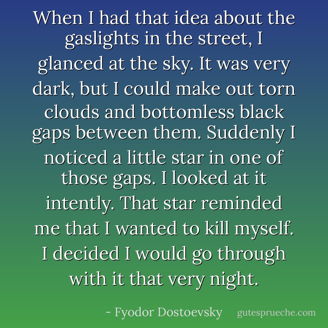 When I had that idea about the gaslights in the street, I glanced at the sky. It was very dark, but I could make out torn clouds and bottomless black gaps between them. Suddenly I noticed a little star in one of those gaps. I looked at it intently. That star reminded me that I wanted to kill myself. I decided I would go through with it that very night. - Fyodor Dostoevsky