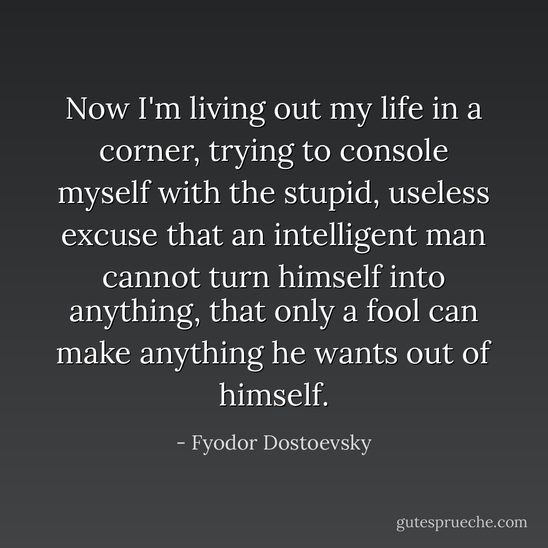 Now I'm living out my life in a corner, trying to console myself with the stupid, useless excuse that an intelligent man cannot turn himself into anything, that only a fool can make anything he wants out of himself. - Fyodor Dostoevsky