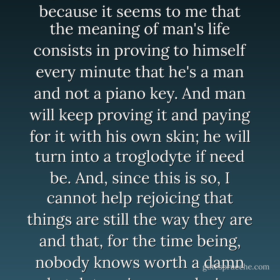 I believe this is so and I'm prepared to vouch for it, because it seems to me that the meaning of man's life consists in proving to himself every minute that he's a man and not a piano key. And man will keep proving it and paying for it with his own skin; he will turn into a troglodyte if need be. And, since this is so, I cannot help rejoicing that things are still the way they are and that, for the time being, nobody knows worth a damn what determines our desires. - Fyodor Dostoevsky