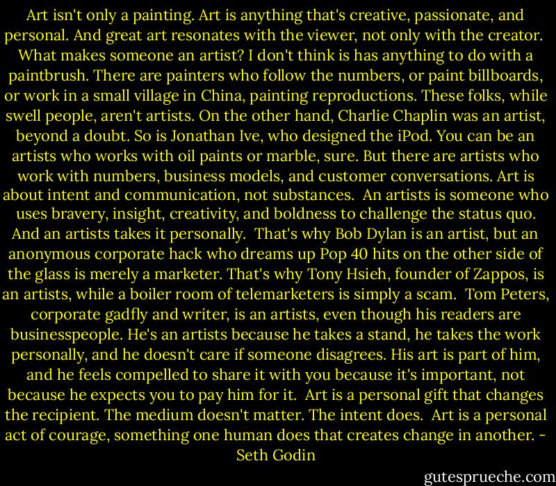 Art isn't only a painting. Art is anything that's creative, passionate, and personal. And great art resonates with the viewer, not only with the creator.<br /><br />What makes someone an artist? I don't think is has anything to do with a paintbrush. There are painters who follow the numbers, or paint billboards, or work in a small village in China, painting reproductions. These folks, while swell people, aren't artists. On the other hand, Charlie Chaplin was an artist, beyond a doubt. So is Jonathan Ive, who designed the iPod. You can be an artists who works with oil paints or marble, sure. But there are artists who work with numbers, business models, and customer conversations. Art is about intent and communication, not substances.<br /><br />An artists is someone who uses bravery, insight, creativity, and boldness to challenge the status quo. And an artists takes it personally.<br /><br />That's why Bob Dylan is an artist, but an anonymous corporate hack who dreams up Pop 40 hits on the other side of the glass is merely a marketer. That's why Tony Hsieh, founder of Zappos, is an artists, while a boiler room of telemarketers is simply a scam.<br /><br />Tom Peters, corporate gadfly and writer, is an artists, even though his readers are businesspeople. He's an artists because he takes a stand, he takes the work personally, and he doesn't care if someone disagrees. His art is part of him, and he feels compelled to share it with you because it's important, not because he expects you to pay him for it.<br /><br />Art is a personal gift that changes the recipient. The medium doesn't matter. The intent does.<br /><br />Art is a personal act of courage, something one human does that creates change in another. - Seth Godin