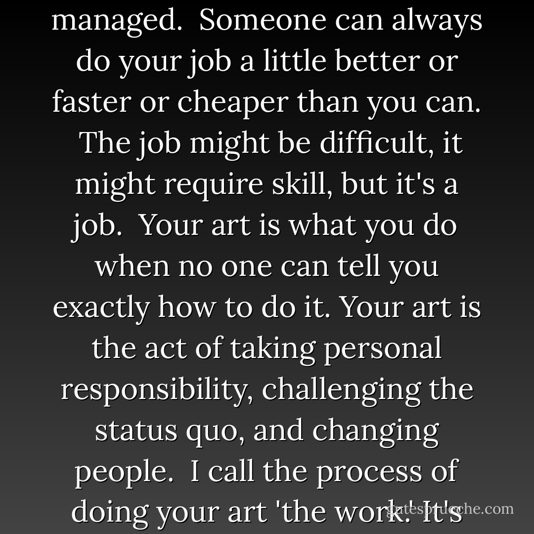 The job is what you do when you are told what to do. The job is showing up at the factory, following instructions, meeting spec, and being managed.<br /><br />Someone can always do your job a little better or faster or cheaper than you can.<br /><br />The job might be difficult, it might require skill, but it's a job.<br /><br />Your art is what you do when no one can tell you exactly how to do it. Your art is the act of taking personal responsibility, challenging the status quo, and changing people.<br /><br />I call the process of doing your art 'the work.' It's possible to have a job and do the work, too. In fact, that's how you become a linchpin.<br /><br />The job is not the work. - Seth Godin