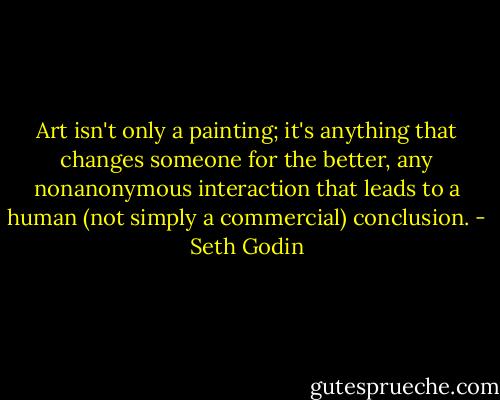 Art isn't only a painting; it's anything that changes someone for the better, any nonanonymous interaction that leads to a human (not simply a commercial) conclusion. - Seth Godin