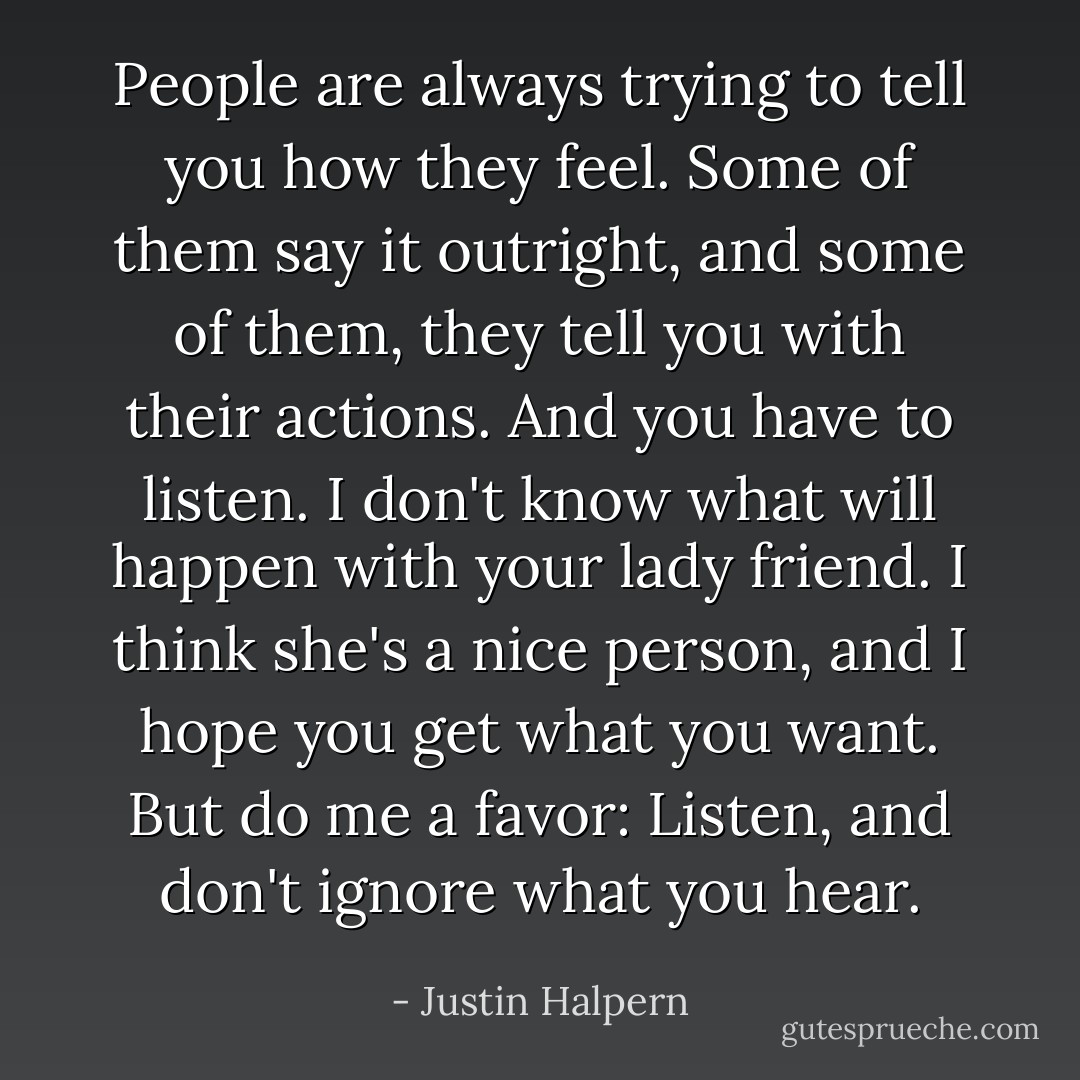 People are always trying to tell you how they feel. Some of them say it outright, and some of them, they tell you with their actions. And you have to listen. I don't know what will happen with your lady friend. I think she's a nice person, and I hope you get what you want. But do me a favor: Listen, and don't ignore what you hear. - Justin Halpern