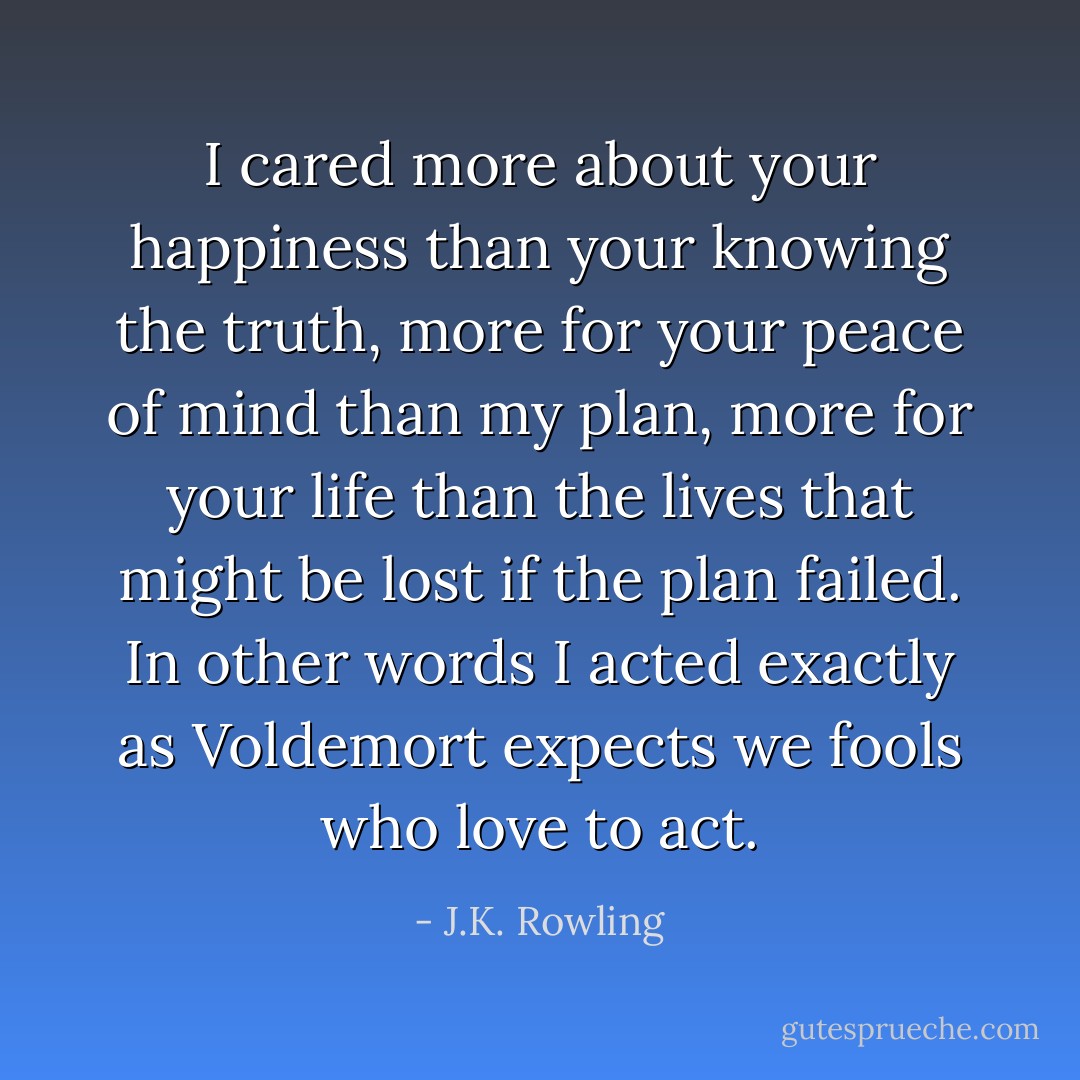 I cared more about your happiness than your knowing the truth, more for your peace of mind than my plan, more for your life than the lives that might be lost if the plan failed. In other words I acted exactly as Voldemort expects we fools who love to act. - J.K. Rowling