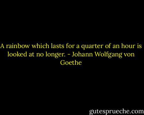 A rainbow which lasts for a quarter of an hour is looked at no longer. - Johann Wolfgang von Goethe