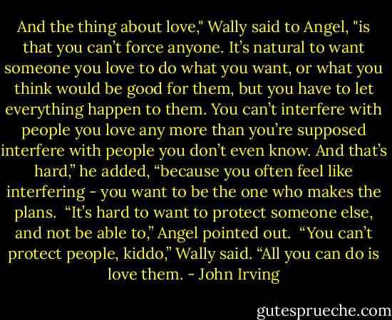 And the thing about love," Wally said to Angel, "is that you can’t force anyone. It’s natural to want someone you love to do what you want, or what you think would be good for them, but you have to let everything happen to them. You can’t interfere with people you love any more than you’re supposed interfere with people you don’t even know. And that’s hard,” he added, “because you often feel like interfering - you want to be the one who makes the plans.<br /><br />“It’s hard to want to protect someone else, and not be able to,” Angel pointed out.<br /><br />“You can’t protect people, kiddo,” Wally said. “All you can do is love them. - John Irving