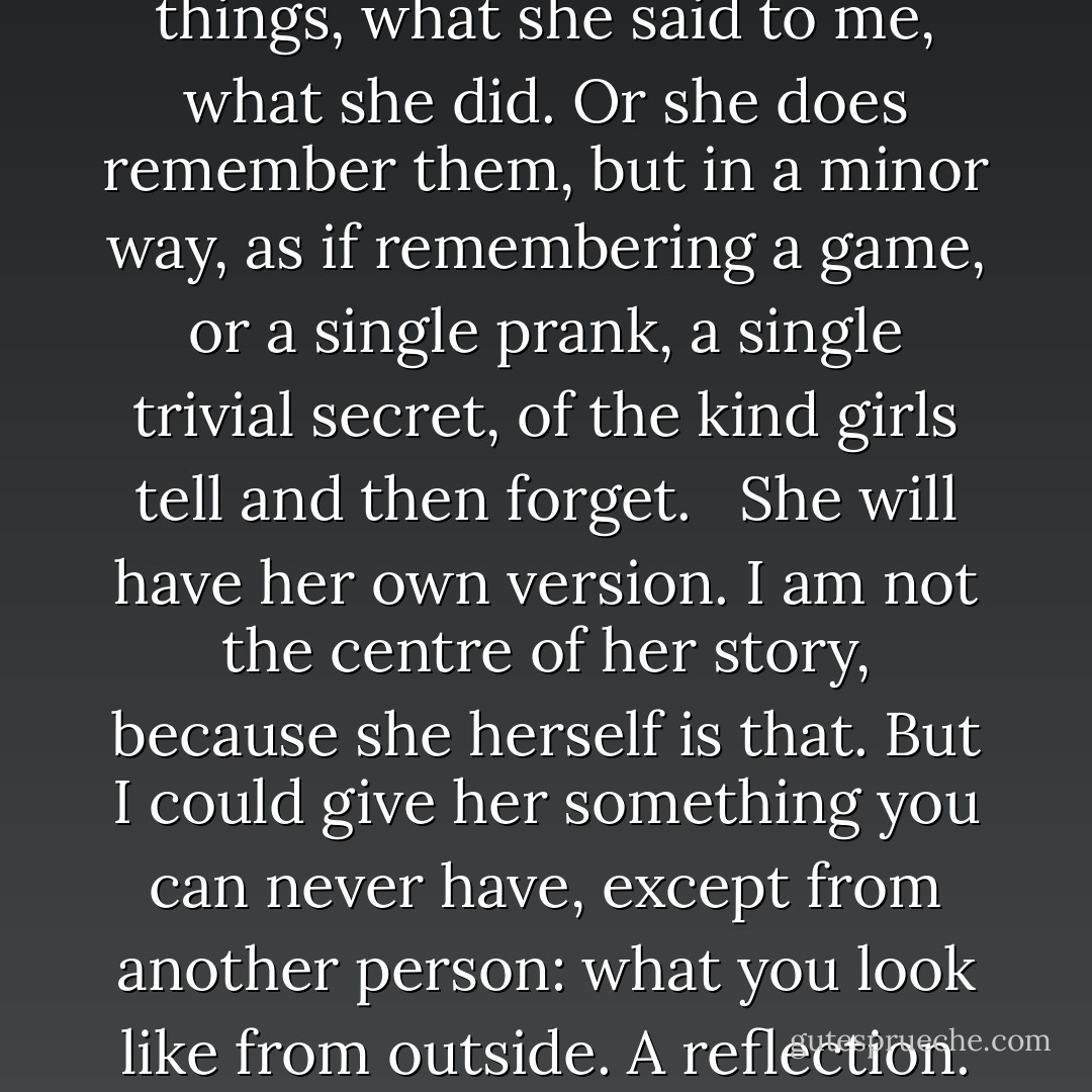 There are things I need to ask her. Not what happened, back then in the time I lost, because now I know that. I need to ask her why. <br /><br />If she remembers. Perhaps she’s forgotten the bad things, what she said to me, what she did. Or she does remember them, but in a minor way, as if remembering a game, or a single prank, a single trivial secret, of the kind girls tell and then forget. <br /><br />She will have her own version. I am not the centre of her story, because she herself is that. But I could give her something you can never have, except from another person: what you look like from outside. A reflection. This is part of herself I could give back to her. <br /><br />We are like the twins in old fables, each of whom has been given half a key. - Margaret Atwood