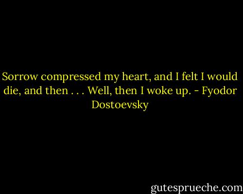 Sorrow compressed my heart, and I felt I would die, and then . . . Well, then I woke up. - Fyodor Dostoevsky