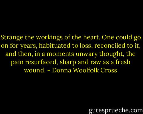 Strange the workings of the heart. One could go on for years, habituated to loss, reconciled to it, and then, in a moments unwary thought, the pain resurfaced, sharp and raw as a fresh wound. - Donna Woolfolk Cross