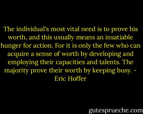 The individual's most vital need is to prove his worth, and this usually means an insatiable hunger for action. For it is only the few who can acquire a sense of worth by developing and employing their capacities and talents. The majority prove their worth by keeping busy. - Eric Hoffer